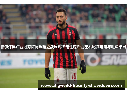 恰尔汗奥卢亚冠对阵阿根廷之战展现决定性统治力左右比赛走向与胜负结局