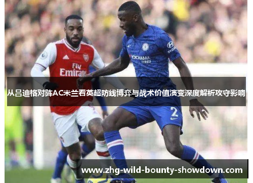 从吕迪格对阵AC米兰看英超防线博弈与战术价值演变深度解析攻守影响