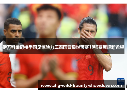 伊万科维奇接手国足惊险力压泰国晋级世预赛18强赛展现新希望