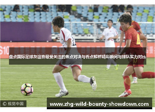 盘点国际足球友谊赛最受关注的焦点对决与看点解析精彩瞬间与球队实力对比