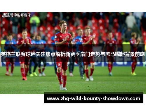 英格兰联赛球迷关注焦点解析新赛季豪门走势与黑马崛起背景前瞻 英格兰联赛球迷关注焦点解析新赛季豪门走势与黑马崛起背景前瞻