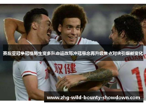 赛后亚冠争冠格局生变多队命运改写冲冠悬念再升级焦点对决引爆新变化