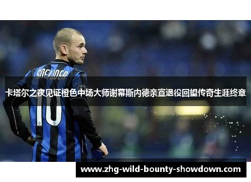 卡塔尔之夜见证橙色中场大师谢幕斯内德亲宣退役回望传奇生涯终章