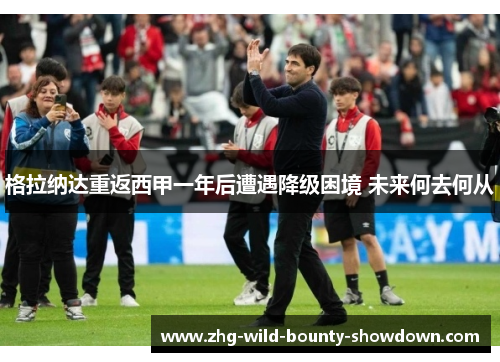 格拉纳达重返西甲一年后遭遇降级困境 未来何去何从