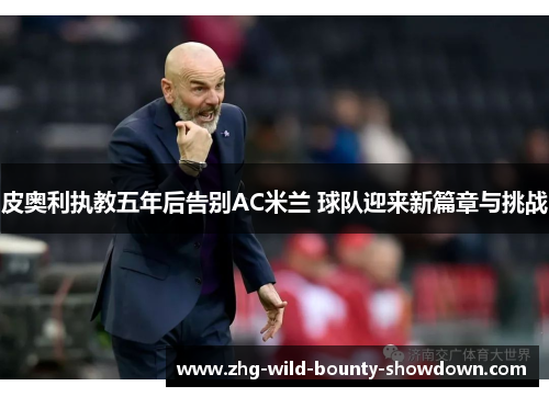 皮奥利执教五年后告别AC米兰 球队迎来新篇章与挑战