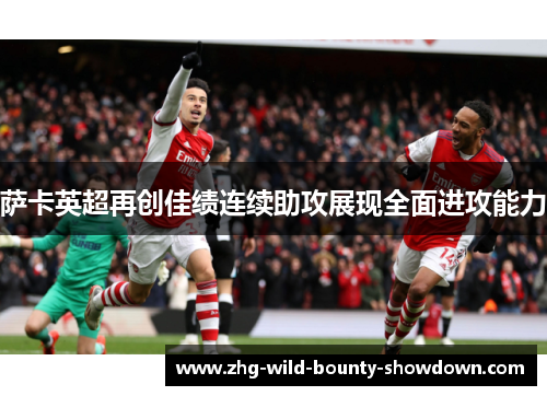 萨卡英超再创佳绩连续助攻展现全面进攻能力