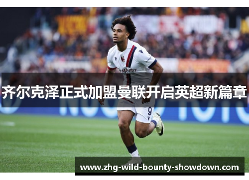 齐尔克泽正式加盟曼联开启英超新篇章