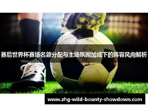 赛后世界杯赛场名额分配与主场氛围加成下的阵容风向解析 赛后世界杯赛场名额分配与主场氛围加成下的阵容风向解析