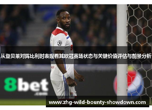 从登贝莱对阵比利时表现看其欧冠赛场状态与关键价值评估与前景分析