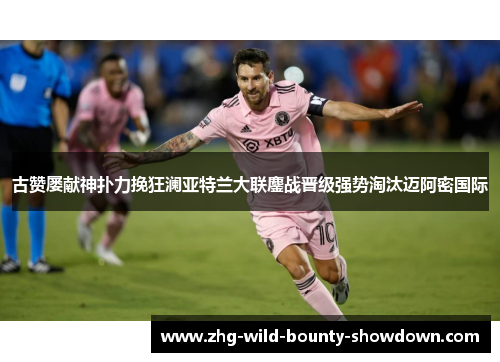 古赞屡献神扑力挽狂澜亚特兰大联鏖战晋级强势淘汰迈阿密国际