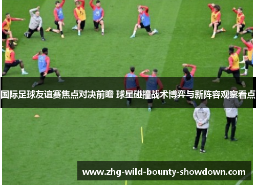 国际足球友谊赛焦点对决前瞻 球星碰撞战术博弈与新阵容观察看点 国际足球友谊赛焦点对决前瞻 球星碰撞战术博弈与新阵容观察看点