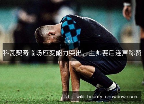 科瓦契奇临场应变能力突出,主帅赛后连声称赞 科瓦契奇临场应变能力突出,主帅赛后连声称赞